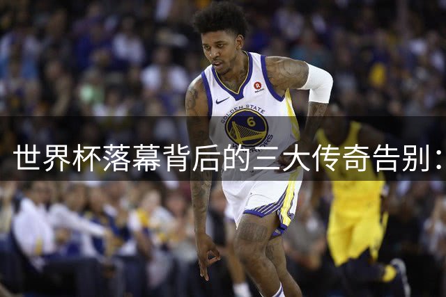 世界杯落幕背后的三大传奇告别：从C罗到内马尔，谁的故事最让你动容？