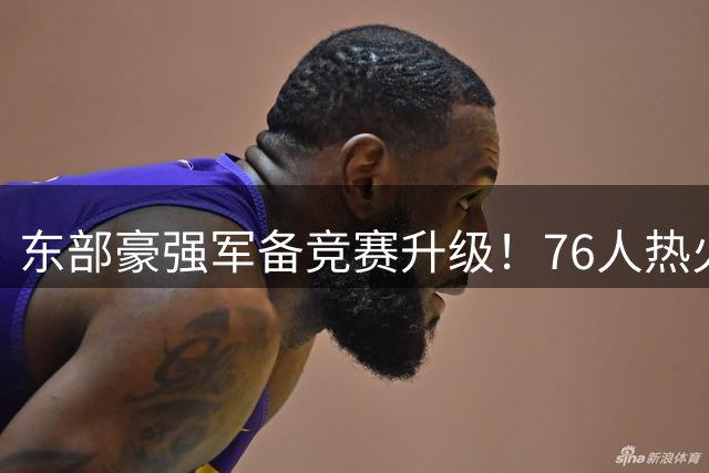 东部豪强军备竞赛升级！76人热火组超级战舰 卫冕冠军尼克斯陷被动
