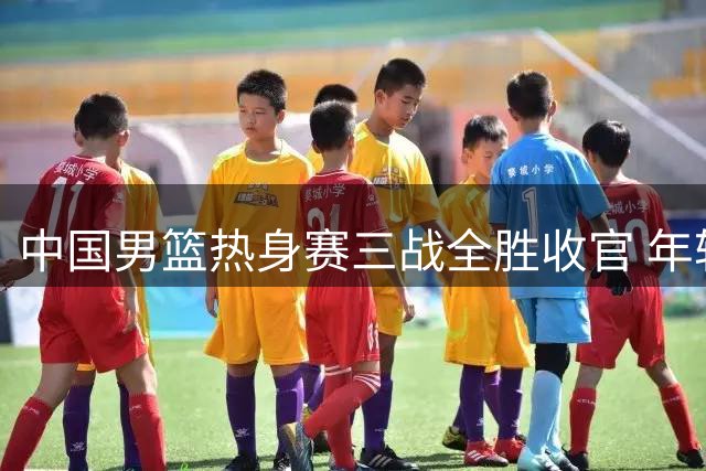 中国男篮热身赛三战全胜收官 年轻球员逆境爆发显成长