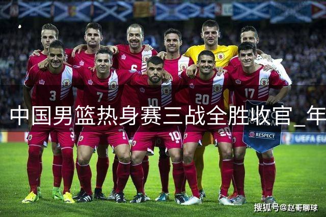 中国男篮热身赛三战全胜收官 年轻球员逆境爆发显成长