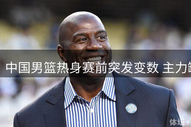 中国男篮热身赛前突发变数 主力缺阵迫使教练组紧急调整阵容