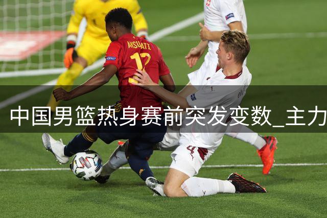 中国男篮热身赛前突发变数 主力缺阵迫使教练组紧急调整阵容