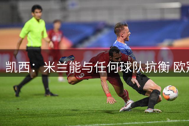 凯西：米兰能与任何球队抗衡 欧冠之旅还没有结束