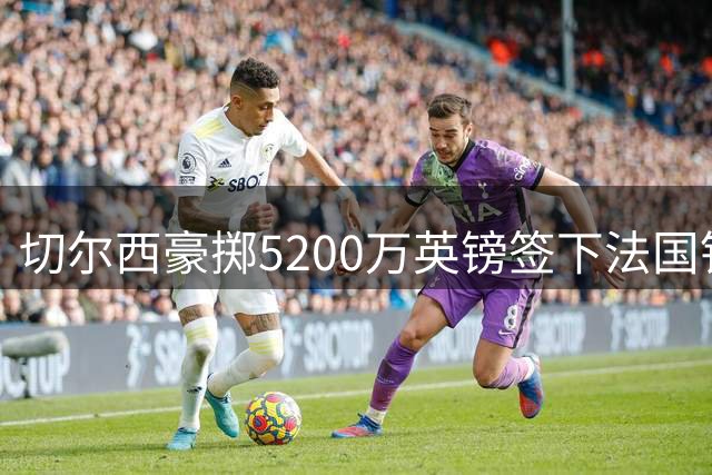 切尔西豪掷5200万英镑签下法国铁卫 新赛季防线全面升级