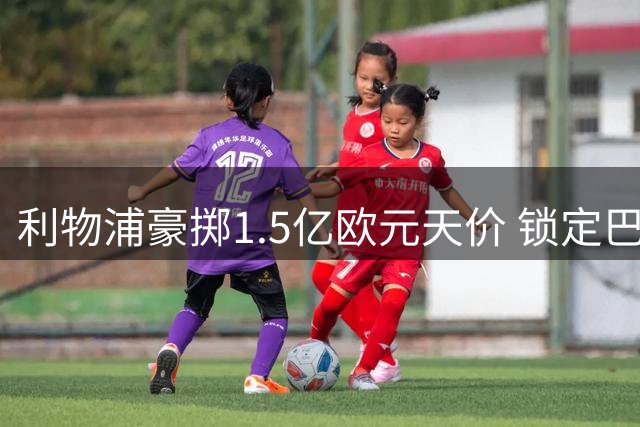 利物浦豪掷1.5亿欧元天价 锁定巴黎新星巴尔科拉
