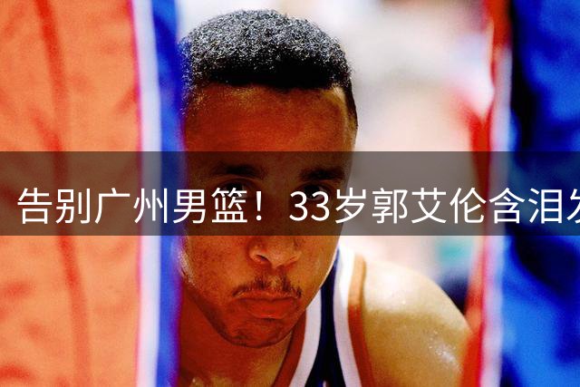 告别广州男篮！33岁郭艾伦含泪发文，16年职业生涯收入破亿仍难舍赛场