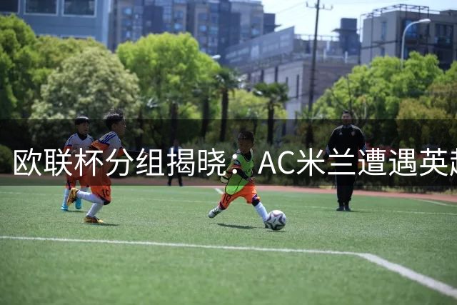 欧联杯分组揭晓：AC米兰遭遇英超双雄 尤文抽得上签