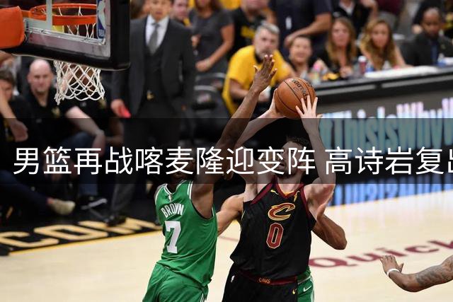 男篮再战喀麦隆迎变阵 高诗岩复出+新星上位引关注