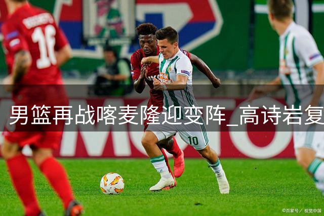 男篮再战喀麦隆迎变阵 高诗岩复出+新星上位引关注
