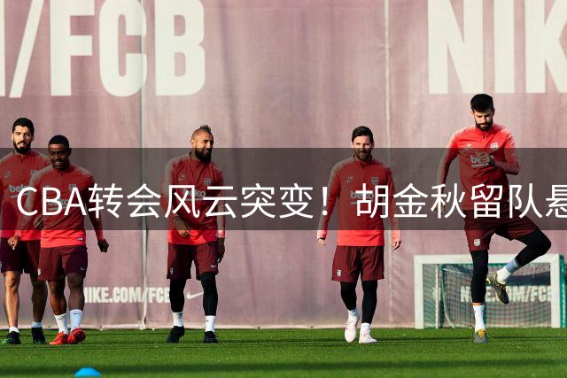 CBA转会风云突变！胡金秋留队悬念揭晓 付豪续约辽宁获官宣