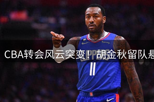 CBA转会风云突变！胡金秋留队悬念揭晓 付豪续约辽宁获官宣