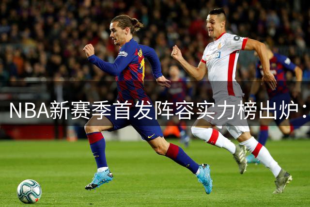 NBA新赛季首发阵容实力榜出炉：76人豪华战舰登顶，湖人双星仅列中游